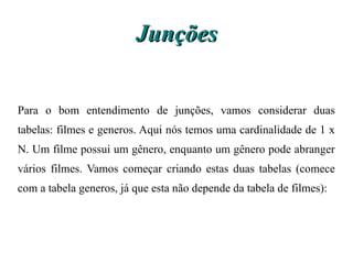 Junções


Para o bom entendimento de junções, vamos considerar duas
tabelas: filmes e generos. Aqui nós temos uma cardinalidade de 1 x
N. Um filme possui um gênero, enquanto um gênero pode abranger
vários filmes. Vamos começar criando estas duas tabelas (comece
com a tabela generos, já que esta não depende da tabela de filmes):
 