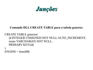 Junções

  Comando DLL CREATE TABLE para a tabela generos:

CREATE TABLE generos(
  id INTEGER UNSIGNED NOT NULL AUTO_INCREMENT,
  nome VARCHAR(45) NOT NULL,
  PRIMARY KEY(id)
)
ENGINE = InnoDB;
 