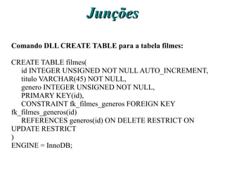 Junções
Comando DLL CREATE TABLE para a tabela filmes:

CREATE TABLE filmes(
   id INTEGER UNSIGNED NOT NULL AUTO_INCREMENT,
   titulo VARCHAR(45) NOT NULL,
   genero INTEGER UNSIGNED NOT NULL,
   PRIMARY KEY(id),
   CONSTRAINT fk_filmes_generos FOREIGN KEY
fk_filmes_generos(id)
   REFERENCES generos(id) ON DELETE RESTRICT ON
UPDATE RESTRICT
)
ENGINE = InnoDB;
 