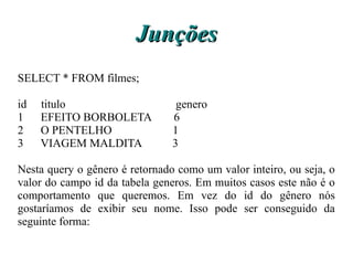 Junções
SELECT * FROM filmes;

id   titulo                      genero
1    EFEITO BORBOLETA           6
2    O PENTELHO                 1
3    VIAGEM MALDITA             3

Nesta query o gênero é retornado como um valor inteiro, ou seja, o
valor do campo id da tabela generos. Em muitos casos este não é o
comportamento que queremos. Em vez do id do gênero nós
gostaríamos de exibir seu nome. Isso pode ser conseguido da
seguinte forma:
 