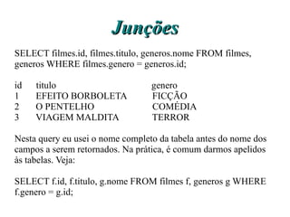 Junções
SELECT filmes.id, filmes.titulo, generos.nome FROM filmes,
generos WHERE filmes.genero = generos.id;

id   titulo                       genero
1    EFEITO BORBOLETA             FICÇÃO
2    O PENTELHO                   COMÉDIA
3    VIAGEM MALDITA               TERROR

Nesta query eu usei o nome completo da tabela antes do nome dos
campos a serem retornados. Na prática, é comum darmos apelidos
às tabelas. Veja:

SELECT f.id, f.titulo, g.nome FROM filmes f, generos g WHERE
f.genero = g.id;
 