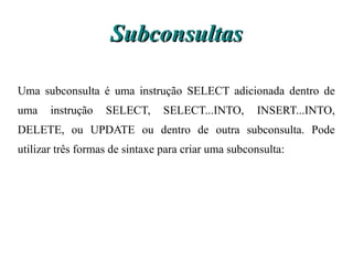 Subconsultas

Uma subconsulta é uma instrução SELECT adicionada dentro de
uma    instrução   SELECT,      SELECT...INTO,      INSERT...INTO,
DELETE, ou UPDATE ou dentro de outra subconsulta. Pode
utilizar três formas de sintaxe para criar uma subconsulta:
 