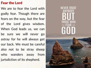 Fear the Lord
We are to fear the Lord with
godly fear. Though there are
fears on the way, but the fear
of the Lord gives wisdom.
When God leads us, we can
be sure we will never go
astray for he will always get
our back. We must be careful
also not to be stray sheep
who wanders away from
jurisdiction of its shepherd.
 