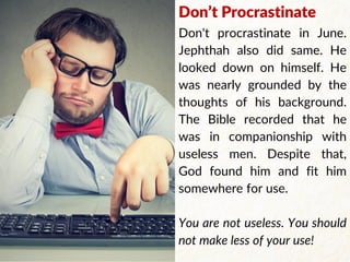 Don’t Procrastinate
Don't procrastinate in June.
Jephthah also did same. He
looked down on himself. He
was nearly grounded by the
thoughts of his background.
The Bible recorded that he
was in companionship with
useless men. Despite that,
God found him and fit him
somewhere for use.
You are not useless. You should
not make less of your use!
 