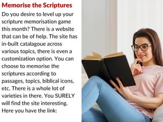 Memorise the Scriptures
Do you desire to level up your
scripture memorisation game
this month? There is a website
that can be of help. The site has
in-built catalagoue across
various topics, there is even a
customization option. You can
choose to memorise the
scriptures according to
passages, topics, biblical icons,
etc. There is a whole lot of
varieties in there. You SURELY
will find the site interesting.
Here you have the link:
 