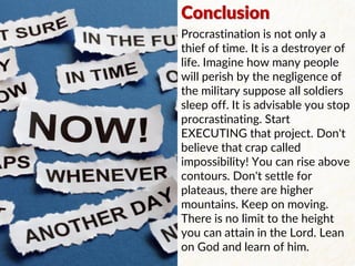 Conclusion
Procrastination is not only a
thief of time. It is a destroyer of
life. Imagine how many people
will perish by the negligence of
the military suppose all soldiers
sleep off. It is advisable you stop
procrastinating. Start
EXECUTING that project. Don't
believe that crap called
impossibility! You can rise above
contours. Don't settle for
plateaus, there are higher
mountains. Keep on moving.
There is no limit to the height
you can attain in the Lord. Lean
on God and learn of him.
 