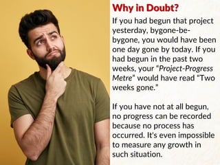 If you had begun that project
yesterday, bygone-be-
bygone, you would have been
one day gone by today. If you
had begun in the past two
weeks, your “Project-Progress
Metre” would have read “Two
weeks gone.”
If you have not at all begun,
no progress can be recorded
because no process has
occurred. It's even impossible
to measure any growth in
such situation.
Why in Doubt?
 