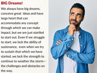 BIG Dreams!
We always have big dreams,
conceive great ideas and have
large heart that can
accommodate any concept
through which we can make
impact, but we are just startled
to start out. Even if we struggle
to start, we lack the ability of
sustenance, even when we try
to sustain that which we have
started, we lack the strength to
continue to weather the storm—
the challenges and obstacles on
the way.
 