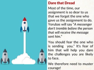 Dare that Dread
Most of the time, our
assignment is so dear to us
that we forget the one who
gave us the assignment to do.
Yorubas will say “A messenger
don't tremble before the person
that will receive the message
sent him.”
You should fear the one who
is sending you.” It's fear of
him that will help you dare
the challenges you are likely
to face.
We therefore need to muster
courage!
 