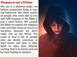 Purpose is not a Fiction
We are in a dilemma today: we
believe purposeful living is now
old-fashioned. We think stories
of people who were able to rise
and fulfil purpose in the Bible is
just a mere fiction. We consult
the Bible on matters for religious
sake and later leave to focus on
ourselves because we don’t
really rely on the Word. The
word of God is life to people
who are alertly conscious in
their hearts and alive in their
Spirit to obey God. Afterall,
seeking God is by hearts and not
by mere feeling or emotion.
 