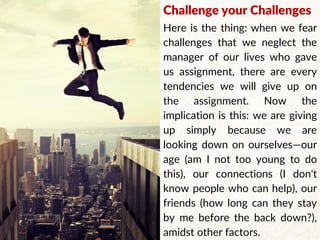 Challenge your Challenges
Here is the thing: when we fear
challenges that we neglect the
manager of our lives who gave
us assignment, there are every
tendencies we will give up on
the assignment. Now the
implication is this: we are giving
up simply because we are
looking down on ourselves—our
age (am I not too young to do
this), our connections (I don't
know people who can help), our
friends (how long can they stay
by me before the back down?),
amidst other factors.
 