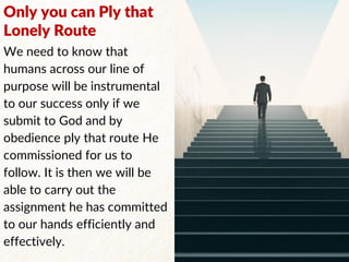 Only you can Ply that
Lonely Route
We need to know that
humans across our line of
purpose will be instrumental
to our success only if we
submit to God and by
obedience ply that route He
commissioned for us to
follow. It is then we will be
able to carry out the
assignment he has committed
to our hands efficiently and
effectively.
 