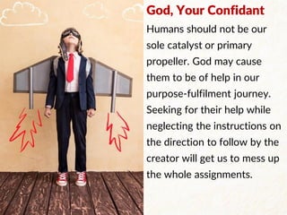 God, Your Confidant
Humans should not be our
sole catalyst or primary
propeller. God may cause
them to be of help in our
purpose-fulfilment journey.
Seeking for their help while
neglecting the instructions on
the direction to follow by the
creator will get us to mess up
the whole assignments.
 