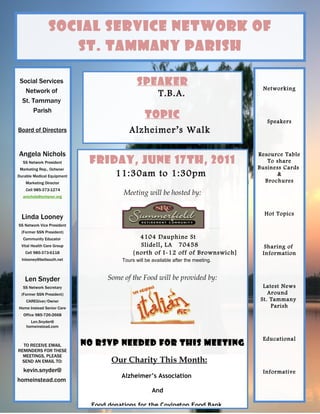 Social Service Network of
                   St. Tammany Parish

 Social Services                              Speaker
   Network of                                                                        Networking
                                                        T.B.A.
  St. Tammany
      Parish
                                                 Topic
                                                                                       Speakers
Board of Directors                        Alzheimer’s Walk

Angela Nichols                                                                      Resource Table
  SS Network President       Friday, June 17th, 2011                                   To share
 Marketing Rep., Ochsner                                                            Business Cards
Durable Medical Equipment            11:30am to 1:30pm                                    &
    Marketing Director                                                                Brochures
    Cell 985-373-1274
  anichols@ochsner.org
                                        Meeting will be hosted by:

                                                                                      Hot Topics
  Linda Looney
SS Network Vice President
 (Former SSN President)
  Community Educator                         4104 Dauphine St
 Vital Health Care Group                     Slidell, LA 70458                        Sharing of
   Cell 985-373-6118                       {north of I-12 off of Brownswich]         Information
  lnlooney@bellsouth.net               Tours will be available after the meeting.


   Len Snyder                      Some of the Food will be provided by:
  SS Network Secretary                                                               Latest News
 (Former SSN President)                                                                Around
    CAREGiver/Owner                                                                 St. Tammany
Home Instead Senior Care                                                                Parish
  Office 985-726-2668
      Len.Snyder@
    homeinstead.com


                                                                                     Educational
  TO RECEIVE EMAIL          NO RSVP Needed for This Meeting
REMINDERS FOR THESE
  MEETINGS, PLEASE
  SEND AN EMAIL TO:                 Our Charity This Month:
  kevin.snyder@                                                                      Informative
                                       Alzheimer’s Association
homeinstead.com
                                                     And

                              Food donations for the Covington Food Bank.
 
