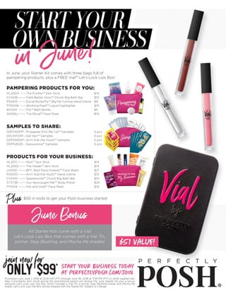 In June, your Starter Kit comes with three bags full of
pampering products, plus a FREE Vial™ Let’s Lock Lips Box!
$50 in tools to get your Posh business started
June Bonus
All Starter Kits come with a Vial
Let’s Lock Lips Box that comes with a Vial Tin,
primer, Stop Blushing, and Mocha Me shades!
Promotion runs June 1, 2018 at 12:00 AM (PT) through June 30, 2018 at 11:59 PM (PT) or while supplies last.
New Consultants who enroll during the promotional period will receive the June Starter Kit plus a bonus
exclusive Let’s Lock Lips Vial Box, which includes a Vial Tin, a primer, Stop Blushing shade, and Mocha Me
shade. Let’s Lock Lips Vial Box will be shipped with the Starter Kit. Subject to change.
HL2004 ----- The Purifier™ Skin Stick 	 $14
CH1436------- Field Better Soon™ Chunk Big Bath Bar	 $10
PS4015------- Social Butterfly™ Big Fat Yummy Hand Crème 	 $9
FF6008------ Working Pearl™ Liquid Highlighter	 $19
BS1001 ------- FÍzi™ Bath Bomb	 $5
SK016U------- The Ritual™ Face Mask	 $19
PAMPERING PRODUCTS FOR YOU:
00FF4047P-- Pineapple Pick-Me-Up™ Samples	 5 pcs
00LN1103P--- Gel Yes!™ Samples	 5 pcs
00PS5010P-- Ain’t that the Youth™ Samples	 5 pcs
00PS4020--- Sassyooma™ Samples 	 5 pcs
SAMPLES TO SHARE:
HL2011-------- Perk™ Skin Stick	 $14
HL2002------ The Healer™ Skin Stick 	 $14
LN1001 ------- BFF: Best Face Forever™ Face Wash	 $21
PS5010------- Ain’t that the Youth™ Hand Crème 	 $13
CH1432------- Spawesome™ Chunk Big Bath Bar	 $10
ST3739------- You Apricaught Me!™ Body Polish	 $24
FF5014 ------- Hot and Gold™ Face Mask	 $19
PRODUCTS FOR YOUR BUSINESS:
Start your business today
at perfectlyposh.com/join
join now for
ONLY$99*
Plus
STARTYOUR
OWN BUSINESS
in June!
$51 value!
 