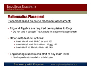 College of Engineering




Mathematics Placement
Placement based on online placement assessment:

• Trig and Algebra are required prerequisites to Engr
    • Do not take if passed Trig/Algebra in placement assessment

• Other math test out options:
                       p
         • Need 3 in AP Math AB/BC for Math 165
         • Need 4 in AP Math BC for Math 165 and 166
         • Need 6 in IB HL Math for Math 142, 165
                                            ,


• Engineering students can start at any math level
    • Need a good math foundation to build upon


        Discovery with Purpose               www.engineering.iastate.edu
 