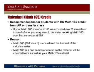 College of Engineering




Calculus I (Math 165) Credit
• Recommendations for students with HS Math 165 credit
  from AP or transfer class
    • If your Math 165 material in HS was covered over 2 semesters
      instead f
      i t d of one, you may want to consider re-taking Math 165
                                   tt      id    t ki M th
      your first semester at ISU
• Reason:
    • Math 166 (Calculus II) is considered the hardest of the
      calculus series
    • Math 166 is a one semester course so the material will be
                                   co rse                   ill
      covered twice as fast as your Math 165 material



        Discovery with Purpose         www.engineering.iastate.edu
 