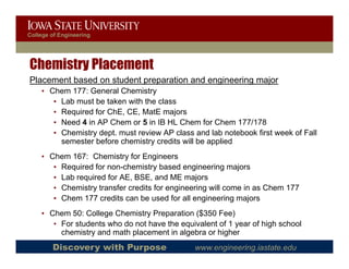 College of Engineering




Chemistry Placement
Placement based on student preparation and engineering major
                           p p               g       g   j
    • Chem 177: General Chemistry
       • Lab must be taken with the class
       • Required for ChE, CE, MatE majors
       • Need 4 in AP Chem or 5 in IB HL Chem for Chem 177/178
       • Chemistry dept. must review AP class and lab notebook first week of Fall
         semester before chemistry credits will be applied
    • Chem 167: Chemistry for Engineers
       • Required for non-chemistry based engineering majors
       • Lab required for AE, BSE, and ME majors
       • Ch i t t
         Chemistry transfer credits f engineering will come i as Ch
                         f     dit for   i     i    ill     in   Chem 177
       • Chem 177 credits can be used for all engineering majors
    • Chem 50: College Chemistry Preparation ($350 Fee)
       • For students who do not have the equivalent of 1 year of high school
         chemistry and math placement in algebra or higher
        Discovery with Purpose                 www.engineering.iastate.edu
 