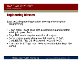 College of Engineering




Engineering Classes
Engr 160: Engineering problem solving and computer
 programming

• 2 part class: must pass both programming and problem
  solving to pass class
• Engr 160 meets requirements for all majors
• Some majors prefer departmental version: IE 148,
  CprE/EE/SE 185; CE 160; AeroE 160; ME 160X
• If in Math 142 (Trig), most likely will wait to take Engr 160
                 (Trig)
  Spring



        Discovery with Purpose       www.engineering.iastate.edu
 