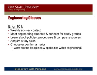 College of Engineering




Engineering Classes

Engr 101:
•   Weekly adviser contact
•   Meet engineering students & connect f study groups
    M        i    i      d               for  d
•   Learn about policies, procedures & campus resources
•   Acquire study skills
      q         y
•   Choose or confirm a major
    • What are the disciplines & specialties within engineering?




        Discovery with Purpose          www.engineering.iastate.edu
 