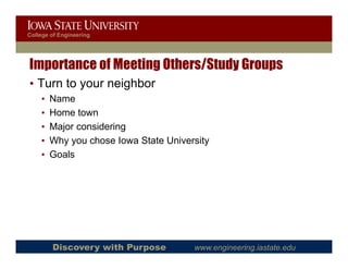 College of Engineering




Importance of Meeting Others/Study Groups
• Turn to your neighbor
    •   Name
    •   Home town
    •   Major considering
    •   Why you chose Iowa State University
    •   Goals
        G l




        Discovery with Purpose         www.engineering.iastate.edu
 
