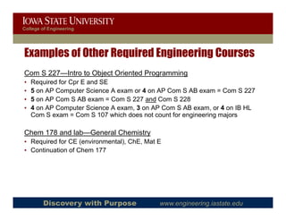 College of Engineering




Examples of Other Required Engineering Courses
Com S 227—Intro to Object Oriented Programming
•   Required for Cpr E and SE
•   5 on AP Computer Science A exam or 4 on AP Com S AB exam = Com S 227
•   5 on AP Com S AB exam = Com S 227 and Com S 228
•   4 on AP Computer Science A exam, 3 on AP Com S AB exam, or 4 on IB HL
    Com S exam = Com S 107 which does not count for engineering majors

Chem 178 and lab—General Chemistry
• Required for CE (environmental), ChE, Mat E
• Continuation of Chem 177




        Discovery with Purpose              www.engineering.iastate.edu
 