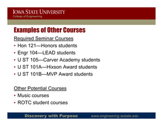 College of Engineering




Examples of Other Courses
Required Seminar Courses
• Hon 121—Honors students
• Engr 104—LEAD students
    g
• U ST 105—Carver Academy students
• U ST 101A—Hixson Award students
• U ST 101B—MVP Award students

Other P t ti l C
Oth Potential Courses
• Music courses
• ROTC student courses

        Discovery with Purpose   www.engineering.iastate.edu
 