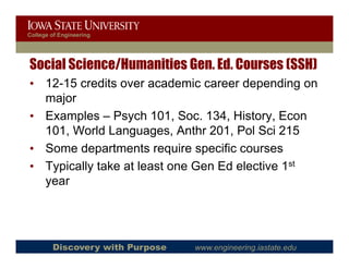 College of Engineering




Social Science/Humanities Gen. Ed. Courses (SSH)
• 12 15 credits over academic career depending on
  12-15
  major
• Examples – Psych 101 Soc 134, History Econ
                      101, Soc. 134 History,
  101, World Languages, Anthr 201, Pol Sci 215
• Some departments require specific courses
• Typically take at least one Gen Ed elective 1st
  y
  year




        Discovery with Purpose   www.engineering.iastate.edu
 