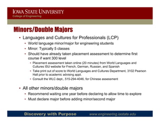 College of Engineering




Minors/Double Majors
    • Languages and Cultures for Professionals (LCP)
         • World language minor/major for engineering students
         • Minor: Typically 5 classes
         • Should have already taken placement assessment to determine first
           course if want 300 level
             • Placement assessment taken online (20 minutes) from World Languages and
               Cultures ISU website for French, German, Russian, and Spanish
             • Take print out of score to World Languages and Cultures Department, 3102 Pearson
                                f                             C
               Hall prior to academic advising appt.
             • Consult the WLC dept., 515-294-4046, for Chinese assessment


    • All other minors/double majors
         • Recommend waiting one year before declaring to allow time to explore
         • Must declare major before adding minor/second major
                          j               g                 j



        Discovery with Purpose                        www.engineering.iastate.edu
 
