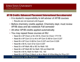 College of Engineering




AP/IB Credits (Advanced Placement/International Baccalaureate)
    • It is student’s responsibility to tell adviser of AP/IB courses
                         p         y
         • Results are not received until August
    • Before chemistry credits applied, Chemistry dept. must review
      AP/IB class and lab notebook Fall semester
    • All other AP/IB credits applied automatically
    • You may repeat these courses at ISU
         •Need 4 in AP Chem or 5 in IB HL Chem for Chem 177/178
         •Need 5 in AP Com S A or 4 in AP Com S AB for Com S 227
         •Need 5 in AP Com S AB for Com S 227 and Com S 228
         •Need 6 in IB HL Com S for Com S 207
         •Need 3 in AP Math AB or BC for Math 165
         •Need 4 in AP Math BC for Math 165 and Math166
         •Need 6 in IB HL Math for Math 142, 165
         •Need 5 in AP Phys C-Mech or 4 on Mech & 3 Elec/Mag for Phys 221
        Discovery with Purpose                 www.engineering.iastate.edu
 