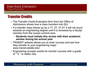 College of Engineering




Transfer Credits
    • The Transfer Credit Evaluation form from the Office of
      Admissions shows how a class transfers into ISU
    • If a transfer class shows up as a 1T, 2T, 3T,4T it will not count
      towards an engineering degree until it is reviewed by a faculty
      member from the course content area
       • Students must initiate this review with their academic
          adviser during the school year
    • TRANSIT website allows you to enter courses and see how
      they transfer to your engineering major
      www.transit.iastate.edu/
      www transit iastate edu/
    • Engineering accepts credits for transfer courses with a grade
      of “ C “ or better only



        Discovery with Purpose           www.engineering.iastate.edu
 