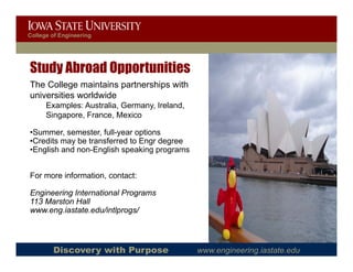 College of Engineering




Study Abroad Opportunities
The College maintains partnerships with
universities worldwide
      Examples: Australia, Germany, Ireland,
      Singapore, France, Mexico
         g p

•Summer, semester, full-year options
•Credits may be transferred to Engr degree
•English and non-English speaking p g
   g                g     p      g programs


For more information, contact:

Engineering International Programs
113 Marston Hall
www.eng.iastate.edu/intlprogs/




        Discovery with Purpose                 www.engineering.iastate.edu
 