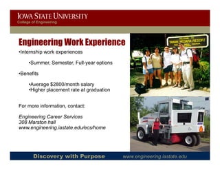 College of Engineering




Engineering Work Experience
•Internship work experiences
 Internship

      •Summer, Semester, Full-year options

 Benefits
•Benefits

      •Average $2800/month salary
      •Higher placement rate at graduation


For more information, contact:

Engineering Career Services
308 Marston hall
www.engineering.iastate.edu/ecs/home




        Discovery with Purpose               www.engineering.iastate.edu
 