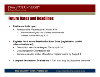 College of Engineering




Future Dates and Deadlines
      Residence halls open:
      • Tuesday and Wednesday 8/16 and 8/17
           •    You will be assigned one of these move-in dates
                                g
           •    Classes start on Monday 8/22


      Register for & attend Destination Iowa State (registration card in
      orientation binder):
      • Destination Iowa State begins: Thursday 8/18
      • Cost included in Orientation Fees
      • Complete card in pocket of binder or register online by August 1

      Complete Orientation Evaluations - Turn in at drop box locations tomorrow



        Discovery with Purpose                       www.engineering.iastate.edu
 