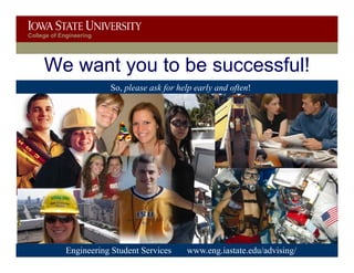 College of Engineering




     We want you to be successful!
                         S please ask f h l early and often!
                         So, l      k for help l    d f !




        Discovery with Purpose
          Engineering Student Services      www.eng.iastate.edu/advising/
                                              www.engineering.iastate.edu
 