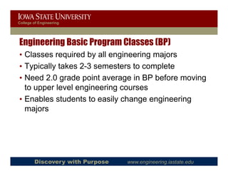 College of Engineering




Engineering Basic Program Classes (BP)
• Classes required by all engineering majors
• Typically takes 2-3 semesters to complete
• Need 2.0 grade point average in BP before moving
        20
  to upper level engineering courses
• Enables students to easily change engineering
  majors




        Discovery with Purpose   www.engineering.iastate.edu
 