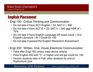College of Engineering




English Placement
• Engl 150: Critical Thinking and Communication
    • Do not take if have ACT-English ≥ 24, SAT-V ≥ 550
    • Do not take if have ACT-E = 23; SAT-V ≥ 540 and HSR of ≥
      75%
    • Do not take if have English Language AP exam score ≥ 3 or
      English Literature ≥ 4 = Credit for 150
    • D not t k if passed the English Pl
      Do t take            d th E li h Placement A
                                                t Assessmentt

• Engl 250: Written, Oral, Visual, Electronic Communication
    g
    • Take after Engl 150 unless meet above criteria
    • Pass English 250 with “C” or higher and will get credit for 150
    • Honors students take in Fall; other students by end of
      Sophomore year
        Discovery with Purpose          www.engineering.iastate.edu
 