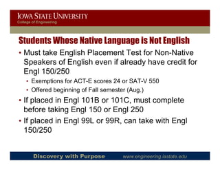 College of Engineering




Students Whose Native Language is Not English
• Must take English Placement Test for Non-Native
                                        Non Native
  Speakers of English even if already have credit for
  Engl 150/250
    g
    • Exemptions for ACT-E scores 24 or SAT-V 550
    • Offered beginning of Fall semester (Aug.)
• If placed in Engl 101B or 101C, must complete
  before taking Engl 150 or Engl 250
• If placed in Engl 99L or 99R, can take with Engl
  150/250


        Discovery with Purpose      www.engineering.iastate.edu
 