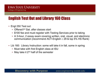 College of Engineering




English Test Out and Library 160 Class
• Engl 250 Test out:
   • Offered1st Sat. after classes start
   • $100 fee and must register with Testing Services prior to taking
   • A 3-hour, 2 essay exam covering written, oral, visual, and electronic
     communication (recommend ACT-English ≥ 29 & top 5% HS Rank)

• Lib 160: Library Instruction: some will take it in fall, some in spring
   • Must take with first English class at ISU
   • May take it 2nd half o t e se este
       ay ta e t      a of the semester




        Discovery with Purpose               www.engineering.iastate.edu
 
