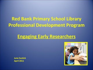 Red Bank Primary School Library Professional Development Program Engaging Early Researchers June Sustick April 2011 