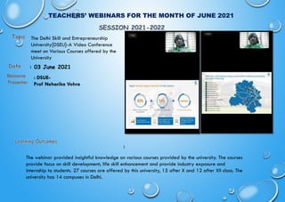 TEACHERS’ WEBINARS FOR THE MONTH OF JUNE 2021
: 03 June 2021
:
The webinar provided insightful knowledge on various courses provided by the university. The courses
provide focus on skill development; life skill enhancement and provide industry exposure and
internship to students. 27 courses are offered by this university, 15 after X and 12 after XII class. The
university has 14 campuses in Delhi.
The Delhi Skill and Entrepreneurship
University{DSEU}-A Video Conference
meet on Various Courses offered by the
University
Resource
Presenter
: DSUE-
Prof Neharika Vohra
 