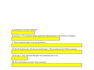 1. emancipation:
2. sham
3. injustice
4. disgrace
5. Juneteenth is a holiday celebrating
6. On July 4, 1776, American leaders signed this important letter to King George of England:
7. These American leaders wrote the Declaration:
8. The Declaration said, "All men are created equal." Why was this not true? Write a sentence.
9. On July 5, 1852, Frederick Douglass said celebrating July 4 was
10. Why did Douglass say that? Write a sentence:
 