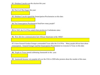 11. Abraham Lincoln won the election this year::
12. The Civil War began this year:
13. Abraham Lincoln signed the Emancipation Proclamation on this date:
14. The Emancipation Proclamation freed how many people?
15. In 1865, the Civil War ended when proslavery Confederate states
16. How did slow communication hurt African Americans in the 1860s?
17. Union General Gordon Granger commanded Texas after the Civil War. Many people did not hear about
emancipation. General Granger read the Emancipation Proclamation to everyone in Texas on this date:
18. People in Texas started celebrating Juneteenth in this year:
19. Juneteenth became very popular all over the USA in 2020 after protests about the murder of this man:
 