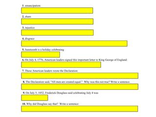 1. emancipation:
2. sham
3. injustice
4. disgrace
5. Juneteenth is a holiday celebrating
6. On July 4, 1776, American leaders signed this important letter to King George of England:
7. These American leaders wrote the Declaration:
8. The Declaration said, "All men are created equal." Why was this not true? Write a sentence.
9. On July 5, 1852, Frederick Douglass said celebrating July 4 was
10. Why did Douglass say that? Write a sentence:
 