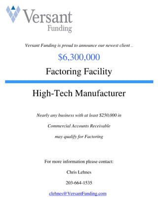 Versant Funding is proud to announce our newest client ...

                 $6,300,000
           Factoring Facility

   High-Tech Manufacturer

      Nearly any business with at least $250,000 in

            Commercial Accounts Receivable

                may qualify for Factoring




          For more information please contact:

                      Chris Lehnes

                     203-664-1535

            clehnes@VersantFunding.com
 
