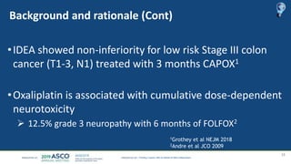 Background and rationale (Cont)
•IDEA showed non-inferiority for low risk Stage III colon
cancer (T1-3, N1) treated with 3 months CAPOX1
•Oxaliplatin is associated with cumulative dose-dependent
neurotoxicity
 12.5% grade 3 neuropathy with 6 months of FOLFOX2
15
Timothy J Iveson, MD on behalf of IDEA collaborators
1Grothey et al NEJM 2018
2Andre et al JCO 2009
 