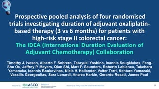 Prospective pooled analysis of four randomised
trials investigating duration of adjuvant oxaliplatin-
based therapy (3 vs 6 months) for patients with
high-risk stage II colorectal cancer:
The IDEA (International Duration Evaluation of
Adjuvant Chemotherapy) Collaboration
Timothy J. Iveson, Alberto F. Sobrero, Takayuki Yoshino, Ioannis Sougklakos, Fang-
Shu Ou, Jeffrey P. Meyers, Qian Shi, Mark P. Saunders, Roberto Labianca, Takeharu
Yamanaka, Ioannis Boukovinas, Niels H. Hollander, Valter Torri, Kentaro Yamazaki,
Vassilis Georgoulias, Sara Lonardi, Andrea Harkin, Gerardo Rosati, James Paul
16Timothy J Iveson, MD on behalf of IDEA collaborators
 