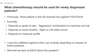 MD Anderson
• Previously: Most patients in the US received one regimen FOLFOX+B
• Currently:
• Depends on goals of care: “Aggressive” combinations to maximize survival
• Depends on tumor location: Right vs Left sided tumors
• Depends on molecular profile
• I have four different regimens that I use routinely depending on answers to
these questions.
• What did we learn at ASCO about this question?
What chemotherapy should be used for newly diagnosed
patients?
 