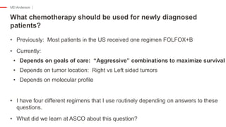 MD Anderson
• Previously: Most patients in the US received one regimen FOLFOX+B
• Currently:
• Depends on goals of care: “Aggressive” combinations to maximize survival
• Depends on tumor location: Right vs Left sided tumors
• Depends on molecular profile
• I have four different regimens that I use routinely depending on answers to these
questions.
• What did we learn at ASCO about this question?
What chemotherapy should be used for newly diagnosed
patients?
 