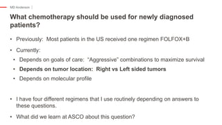 MD Anderson
• Previously: Most patients in the US received one regimen FOLFOX+B
• Currently:
• Depends on goals of care: “Aggressive” combinations to maximize survival
• Depends on tumor location: Right vs Left sided tumors
• Depends on molecular profile
• I have four different regimens that I use routinely depending on answers to
these questions.
• What did we learn at ASCO about this question?
What chemotherapy should be used for newly diagnosed
patients?
 